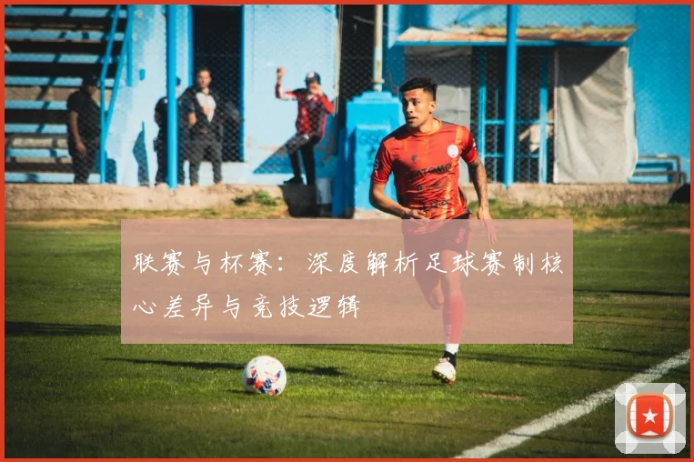 联赛与杯赛:深度解析足球赛制核心差异与竞技逻辑