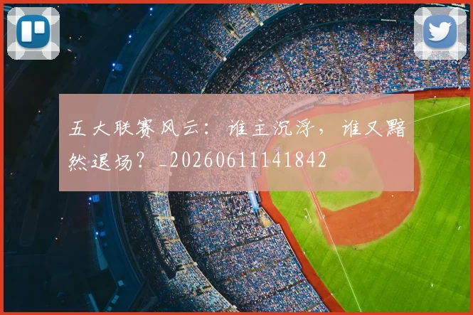 五大联赛风云：谁主沉浮，谁又黯然退场？_20260611141842