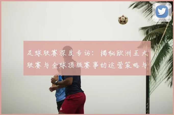 足球联赛深度专访:揭秘欧洲五大联赛与全球顶级赛事的运营策略与未来趋势