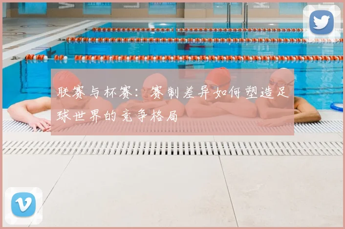 联赛与杯赛:赛制差异如何塑造足球世界的竞争格局