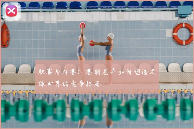 联赛与杯赛：赛制差异如何塑造足球世界的竞争格局