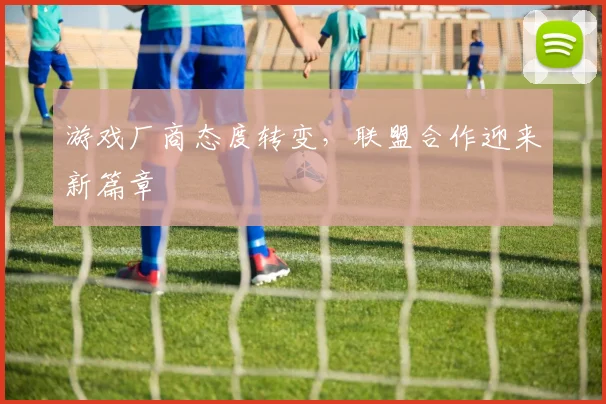 游戏厂商态度转变,联盟合作迎来新篇章