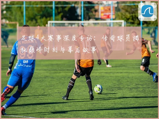 足球4大赛事深度专访：传奇球员揭秘巅峰时刻与幕后故事
